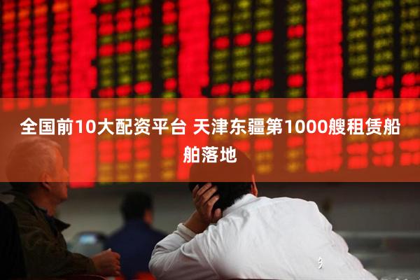 全国前10大配资平台 天津东疆第1000艘租赁船舶落地