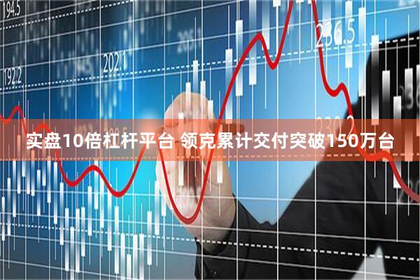 实盘10倍杠杆平台 领克累计交付突破150万台