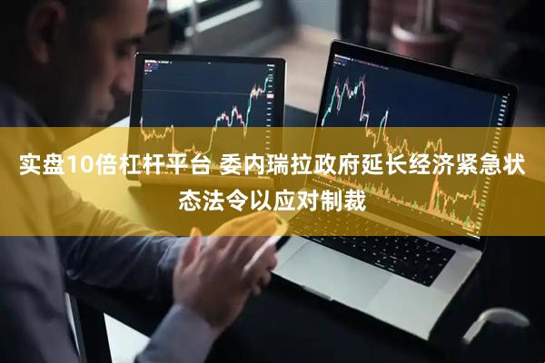 实盘10倍杠杆平台 委内瑞拉政府延长经济紧急状态法令以应对制裁