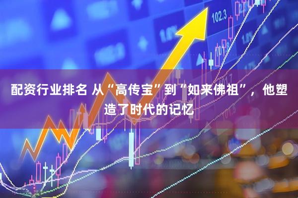配资行业排名 从“高传宝”到“如来佛祖”，他塑造了时代的记忆