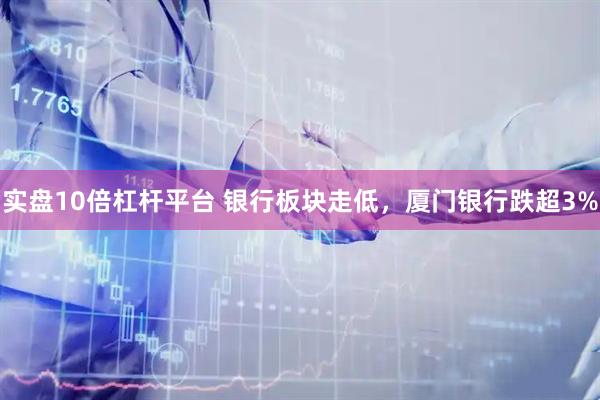 实盘10倍杠杆平台 银行板块走低，厦门银行跌超3%
