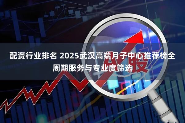 配资行业排名 2025武汉高端月子中心推荐榜全周期服务与专业度筛选