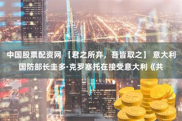 中国股票配资网 【君之所弃，吾皆取之】 意大利国防部长圭多·克罗塞托在接受意大利《共